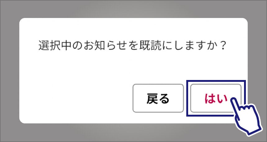 「お知らせ一覧」画面で、既読にするお知らせを選んだあとに表示されるメッセージの画像。「選択中のお知らせを既読にしますか？」というメッセージと、その下に「戻る」と「はい」と書かれた2つのボタンが表示されている。「はい」のボタンは指差しマークと黒い四角で強調され、選んでいることがわかるようになっている。