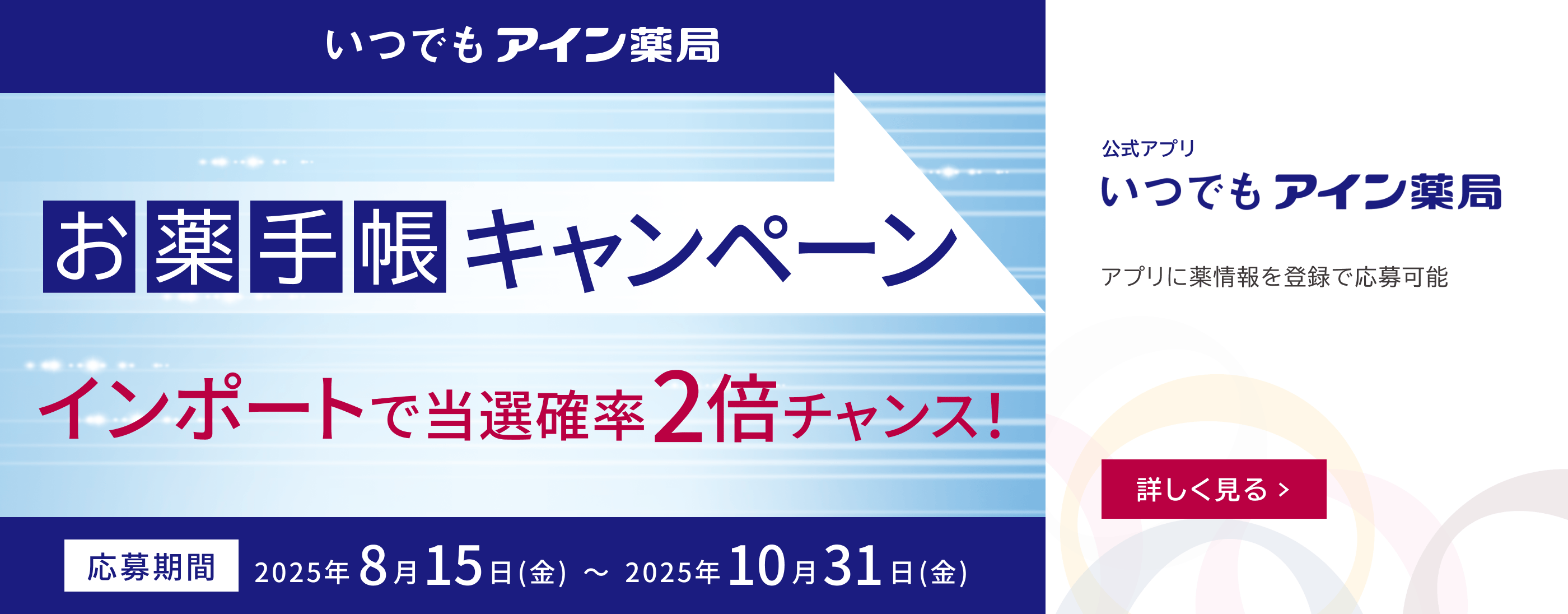 いつでもアイン薬局、お薬手帳キャンペーン。インポートで当選確率2倍チャンス！応募期間2025年8月15日（金）〜2025年10月31日（金）。公式アプリ いつでもアイン薬局。アプリに薬情報を登録で応募可能。詳しく見る。