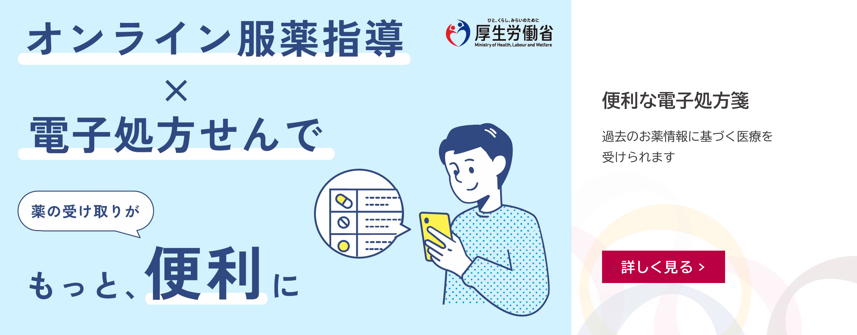 オンライン服薬指導×電子処方せんで薬の受け取りがもっと、便利に。右上に「ひと、くらし、みらいのために 厚生労働省」のロゴマーク。便利な電子処方箋。過去のお薬情報に基づく医療を受けられます。詳しく見る。