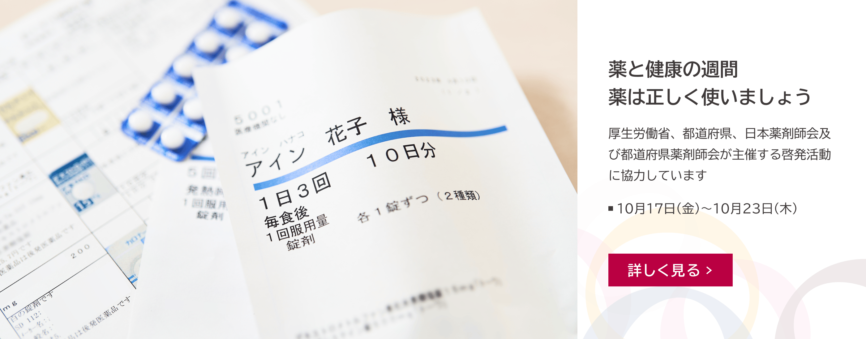 薬袋や錠剤、薬の説明書などが映っている写真。薬と健康の週間 薬は正しく使いましょう。厚生労働省、都道府県、日本薬剤師会及び都道府県薬剤師会が主催する啓発活動に協力しています。10月17日（金）〜10月23日（木）。詳しく見る。