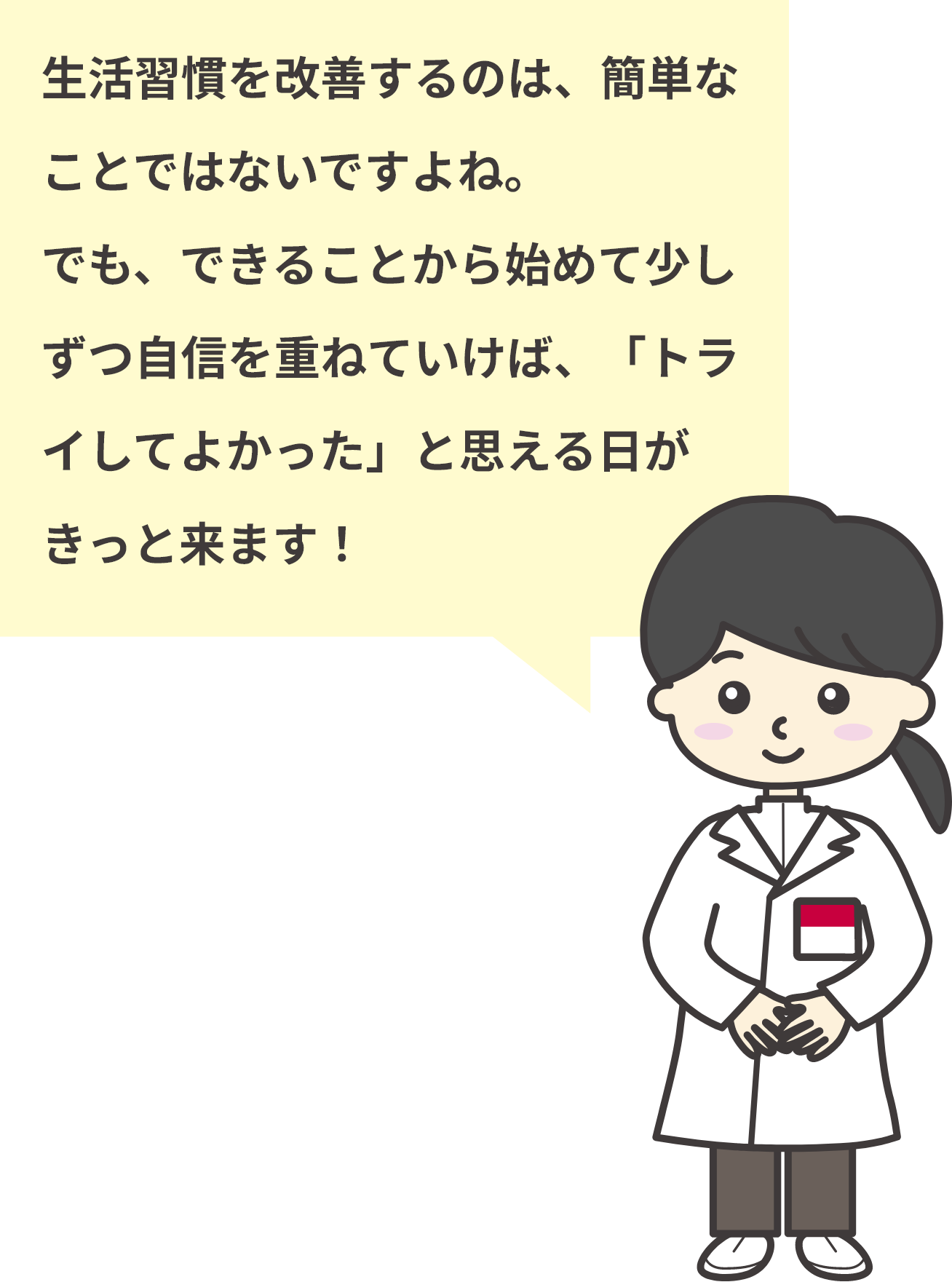 生活習慣を改善するのは、簡単なことではないですよね。でも、できることから始めて少しずつ自信を重ねていけば、「トライしてよかった」と思える日がきっと来ます！