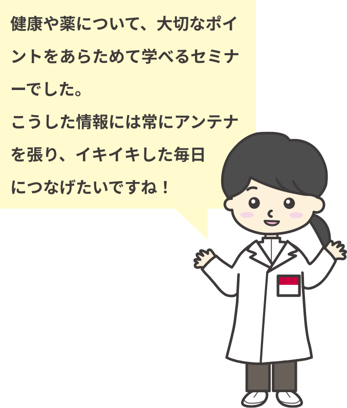 健康や薬について、大切なポイントをあらためて学べるセミナーでした。こうした情報には常にアンテナを張り、イキイキした毎日につなげたいですね！