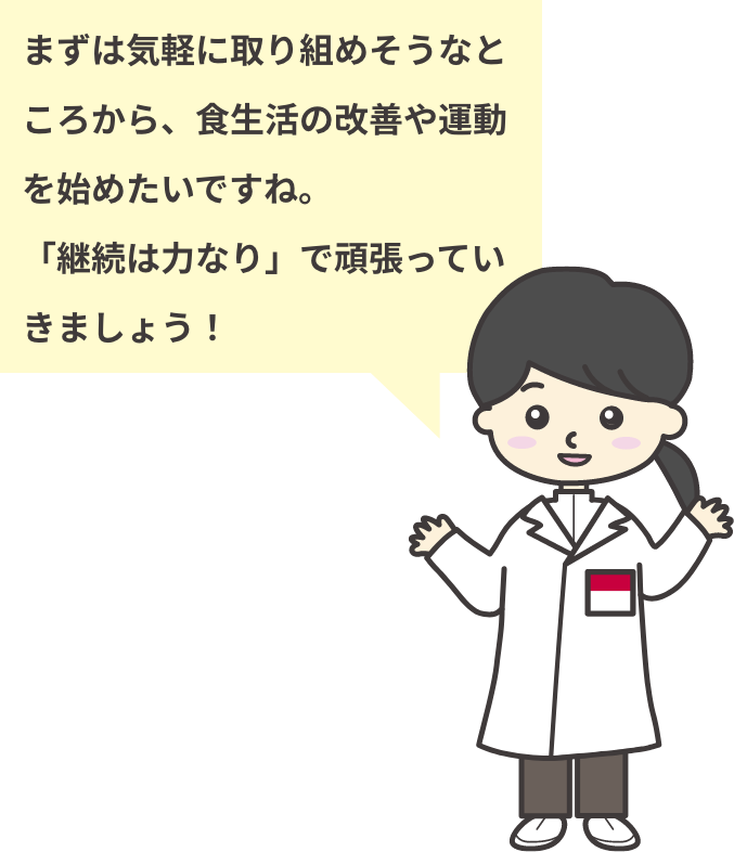 まずは気軽に取り組めそうなところから、食生活の改善や運動を始めたいですね。「継続は力なり」で頑張っていきましょう！