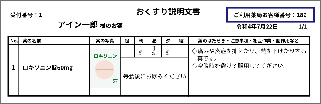 おくすり説明文書のイメージ画像。受付番号や薬の説明、日時が記載されており、ご利用薬局お客様番号は文書の右上に記載されている。受付番号:1 アイン一郎様のお薬 ご利用薬局お客様番号:189 令和4年7月22日 ページ番号は、1/1 薬の説明の表。見出しは、No.、薬の名前、薬の写真、服用タイミング、薬のはたらき・注意事項・相互作用・副作用など。No1.ロキソニン錠60mg。「ロキソニン」「157」と書かれた薄緑のシートに入った薄紅色の錠剤の写真。15服用タイミングは朝1錠、昼1錠、夕1錠。毎食後にお飲みください。注意事項として次の2つが記載されている。◇痛みや炎症を抑えたり、熱を下げたりする薬です。◇空腹時を避けて服用してください。