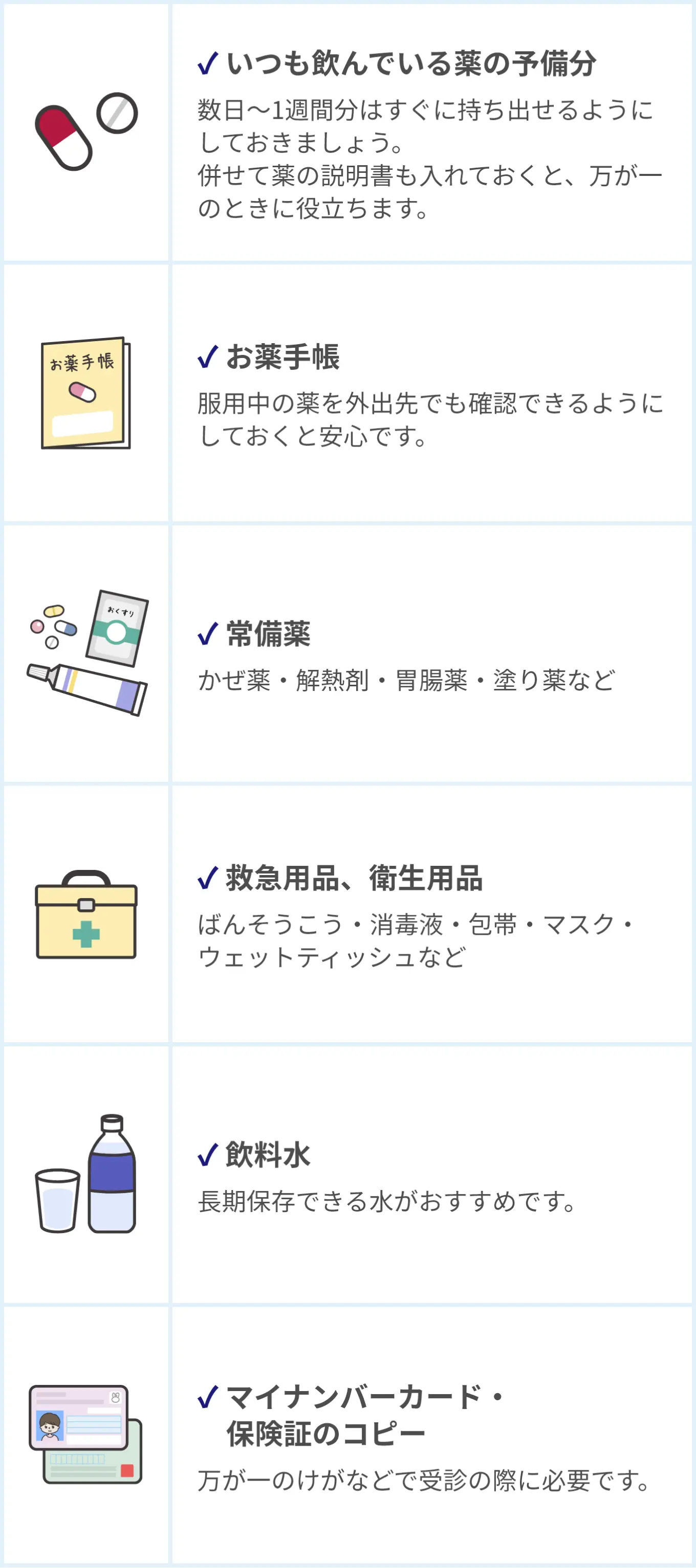 薬に関する防災チェックリスト。✓いつも飲んでいる薬の予備分:数日〜1週間分はすぐに持ち出せるようにしておきましょう。併せて薬の説明書も入れておくと、万が一のときに役立ちます。 ✓お薬手帳:服用中の薬を外出先でも確認できるようにしておくと安心です。 ✓常備薬:かぜ薬・解熱剤・胃腸薬・塗り薬など。 ✓救急用品、衛生用品:ばんそうこう・消毒液・包帯・マスク・ウェットティッシュなど。 ✓飲料水:長期保存できる水がおすすめです。 ✓マイナンバーカード・保険証のコピー」万が一のけがなどで受診の際に必要です。