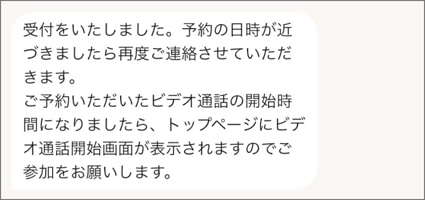 メッセージのスクリーンショット。「受付をいたしました。予約の日時が近づきましたら再度ご連絡させていただきます。ご予約いただいたビデオ通話の開始時間になりましたら、トップページにビデオ通話開始画面が表示されますのでご参加をお願いします。」